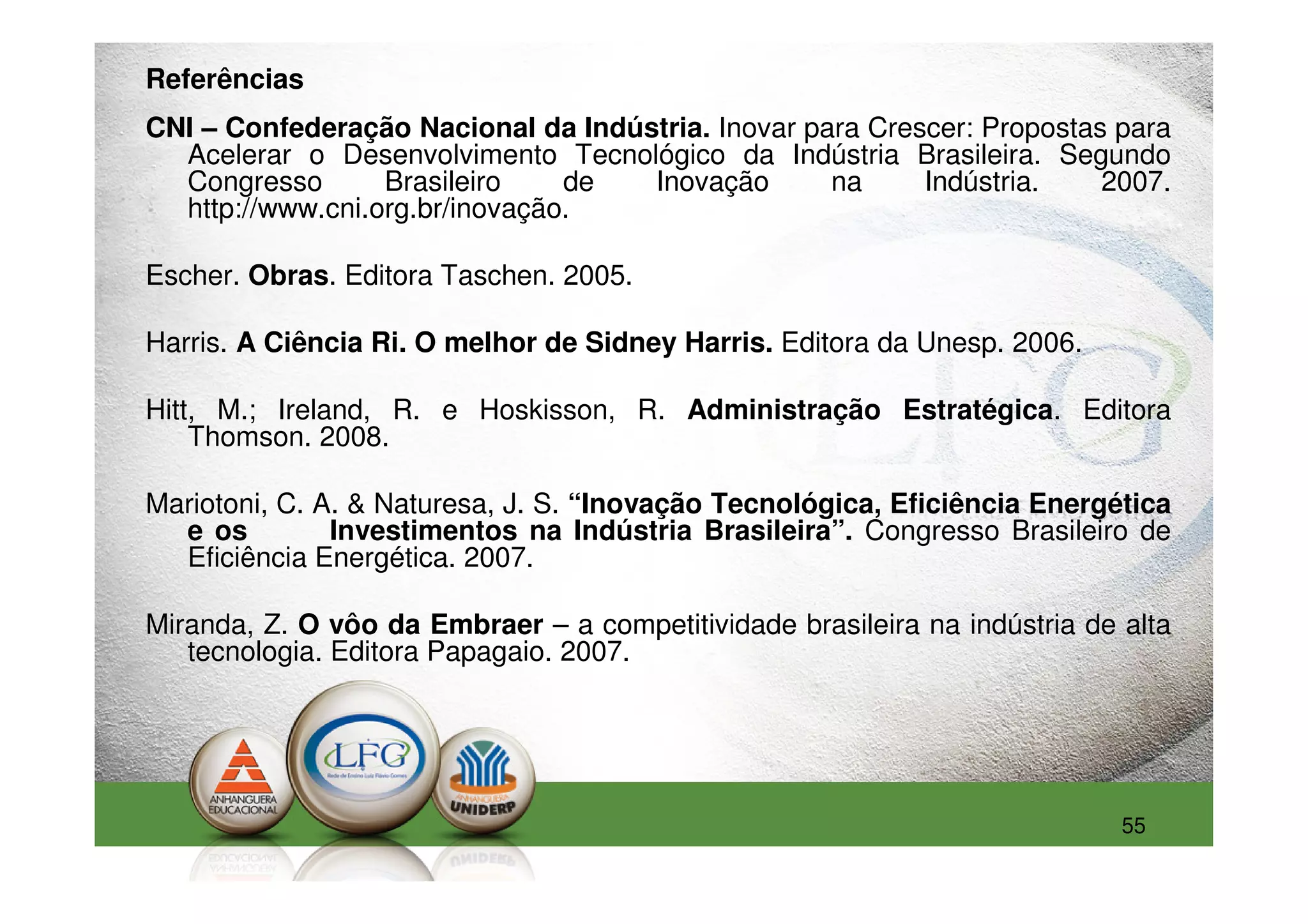 Referências
CNI – Confederação Nacional da Indústria. Inovar para Crescer: Propostas para
  Acelerar o Desenvolvimento Tecnológico da Indústria Brasileira. Segundo
  Congresso       Brasileiro    de  Inovação       na     Indústria.    2007.
  http://www.cni.org.br/inovação.

Escher. Obras. Editora Taschen. 2005.

Harris. A Ciência Ri. O melhor de Sidney Harris. Editora da Unesp. 2006.

Hitt, M.; Ireland, R. e Hoskisson, R. Administração Estratégica. Editora
    Thomson. 2008.

Mariotoni, C. A. & Naturesa, J. S. “Inovação Tecnológica, Eficiência Energética
  e os         Investimentos na Indústria Brasileira”. Congresso Brasileiro de
  Eficiência Energética. 2007.

Miranda, Z. O vôo da Embraer – a competitividade brasileira na indústria de alta
   tecnologia. Editora Papagaio. 2007.




                                                                            55
 