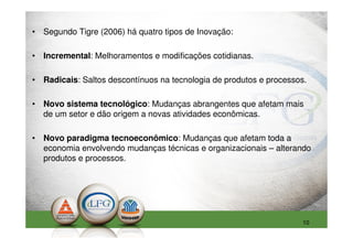 • Segundo Tigre (2006) há quatro tipos de Inovação:

• Incremental: Melhoramentos e modificações cotidianas.

• Radicais: Saltos descontínuos na tecnologia de produtos e processos.

• Novo sistema tecnológico: Mudanças abrangentes que afetam mais
  de um setor e dão origem a novas atividades econômicas.

• Novo paradigma tecnoeconômico: Mudanças que afetam toda a
  economia envolvendo mudanças técnicas e organizacionais – alterando
  produtos e processos.




                                                                    10
 