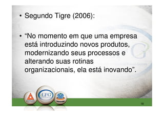 • Segundo Tigre (2006):

• “No momento em que uma empresa
  está introduzindo novos produtos,
  modernizando seus processos e
  alterando suas rotinas
  organizacionais, ela está inovando”.



                                         18
 