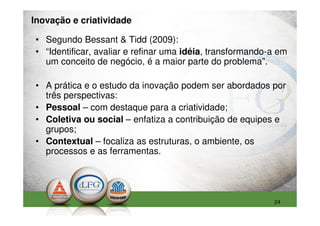 Inovação e criatividade

• Segundo Bessant & Tidd (2009):
• “Identificar, avaliar e refinar uma idéia, transformando-a em
  um conceito de negócio, é a maior parte do problema”.

• A prática e o estudo da inovação podem ser abordados por
  três perspectivas:
• Pessoal – com destaque para a criatividade;
• Coletiva ou social – enfatiza a contribuição de equipes e
  grupos;
• Contextual – focaliza as estruturas, o ambiente, os
  processos e as ferramentas.




                                                           24
 