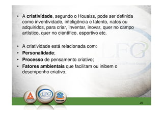 • A criatividade, segundo o Houaiss, pode ser definida
  como inventividade, inteligência e talento, natos ou
  adquiridos, para criar, inventar, inovar, quer no campo
  artístico, quer no científico, esportivo etc.

•   A criatividade está relacionada com:
•   Personalidade;
•   Processo de pensamento criativo;
•   Fatores ambientais que facilitam ou inibem o
    desempenho criativo.




                                                            25
 