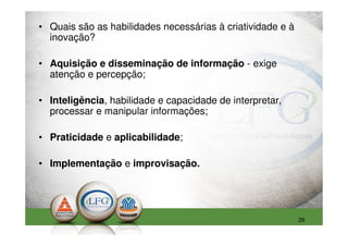 • Quais são as habilidades necessárias à criatividade e à
  inovação?

• Aquisição e disseminação de informação - exige
  atenção e percepção;

• Inteligência, habilidade e capacidade de interpretar,
  processar e manipular informações;

• Praticidade e aplicabilidade;

• Implementação e improvisação.




                                                            26
 