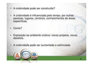 • A criatividade pode ser construída?

• A criatividade é influenciada pelo tempo, por outras
  pessoas, lugares, cenários, conhecimentos de áreas
  específicas.

• Como?

• Exposição ao ambiente criativo: novos projetos, novos
  desafios.

• A criatividade pode ser aumentada e estimulada.




                                                          28
 
