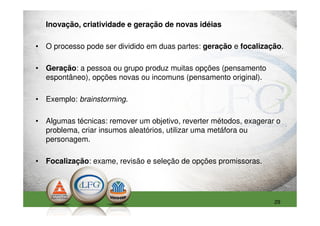 Inovação, criatividade e geração de novas idéias

• O processo pode ser dividido em duas partes: geração e focalização.

• Geração: a pessoa ou grupo produz muitas opções (pensamento
  espontâneo), opções novas ou incomuns (pensamento original).

• Exemplo: brainstorming.

• Algumas técnicas: remover um objetivo, reverter métodos, exagerar o
  problema, criar insumos aleatórios, utilizar uma metáfora ou
  personagem.

• Focalização: exame, revisão e seleção de opções promissoras.




                                                                   29
 