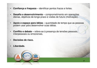 • Confiança e fraqueza – identificar pontos fracos e fortes.

• Desafio e desenvolvimento – comprometimento em operações
  diárias, objetivos de longo prazo e visões de futuro (motivação).

• Apoio e espaço para idéias – quantidade de tempo que as pessoas
  podem usar para desenvolver suas idéias.

• Conflito e debate – refere-se à presença de tensões pessoais,
  interpessoais ou emocionais.

• Decisões de risco.

• Liberdade.




                                                                      31
 