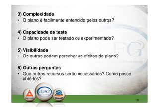 3) Complexidade
• O plano é facilmente entendido pelos outros?

4) Capacidade de teste
• O plano pode ser testado ou experimentado?

5) Visibilidade
• Os outros podem perceber os efeitos do plano?

6) Outras perguntas
• Que outros recursos serão necessários? Como posso
   obtê-los?



                                                      33
 