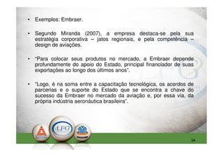• Exemplos: Embraer.

• Segundo Miranda (2007), a empresa destaca-se pela sua
  estratégia corporativa – jatos regionais, e pela competência –
  design de aviações.

• “Para colocar seus produtos no mercado, a Embraer depende
  profundamente do apoio do Estado, principal financiador de suas
  exportações ao longo dos últimos anos”.

• “Logo, é na soma entre a capacitação tecnológica, os acordos de
  parcerias e o suporte do Estado que se encontra a chave do
  sucesso da Embraer no mercado da aviação e, por essa via, da
  própria indústria aeronáutica brasileira”.




                                                                34
 