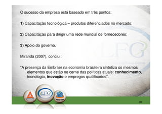 O sucesso da empresa está baseado em três pontos:

1) Capacitação tecnológica – produtos diferenciados no mercado;

2) Capacitação para dirigir uma rede mundial de fornecedores;

3) Apoio do governo.

Miranda (2007), conclui:

“A presença da Embraer na economia brasileira sintetiza os mesmos
    elementos que estão no cerne das políticas atuais: conhecimento,
    tecnologia, inovação e empregos qualificados”.




                                                                  36
 