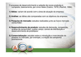 O processo de desenvolvimento e seleção de novos produtos é
   composto, basicamente, por cinco fases (Castro, 1979) (Rachid, 1994):

1) Idéias: variam de acordo com a área de atuação da empresa;

2) Análise: as idéias são comparadas com os objetivos da empresa;

3) Pesquisa de mercado: estudos realizados junto ao futuro mercado
   consumidor;

4) Desenvolvimento de produto: estudos de demanda, competição,
   análise do consumidor, custos, preço, canais de distribuição e
   desenvolvimento de protótipos;

5) Comercialização: estudos sobre a introdução e manutenção do
   produto no mercado, por exemplo, a criação da campanha
   promocional.




                                                                     39
 
