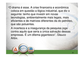 “O drama é esse. A crise financeira e econômica
  coloca em questão a lógica industrial, que diz o
  seguinte: tenho que investir em novas
  tecnologias, ambientalmente mais legais, mais
  eficientes e de matrizes diferentes da do petróleo,
  que são poluentes.
  A incerteza e a insegurança da pesquisa joga
  contra aquilo que seria a única salvação dessas
  empresas. É um dilema gigantesco”, Glauco
  Arbix.




                                                    43
 