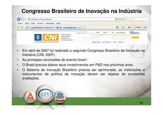 Congresso Brasileiro de Inovação na Indústria




•   Em abril de 2007 foi realizado o segundo Congresso Brasileiro de Inovação na
    Indústria (CNI, 2007).
•   As principais conclusões do evento foram:
•   O Brasil precisa dobrar seus investimentos em P&D nos próximos anos.
•   O Sistema de Inovação Brasileiro precisa ser aprimorado, as instituições e
    instrumentos de política de inovação devem ser objetos de constantes
    avaliações.




                                                                            48
 