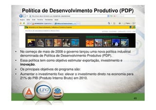 Política de Desenvolvimento Produtivo (PDP)




•   No começo de maio de 2008 o governo lançou uma nova política industrial
    denominada de Política de Desenvolvimento Produtivo (PDP).
•   Essa política tem como objetivo estimular exportação, investimento e
    inovação.
•   Os principais objetivos do programa são:
•   Aumentar o investimento fixo: elevar o investimento direto na economia para
    21% do PIB (Produto Interno Bruto) em 2010.




                                                                                  49
 