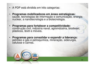 • A PDP está dividida em três categorias:

• Programas mobilizadores em áreas estratégicas:
  saúde, tecnologias de informação e comunicação, energia
  nuclear, a nanotecnologia e a biotecnologia.

• Programas para fortalecer a competitividade:
  construção civil, indústria naval, agroindústria, biodiesel,
  plásticos, têxtil e móveis.

• Programas para consolidar e expandir a liderança:
  petróleo e gás e petroquímica, mineração, siderurgia,
  celulose e carnes.




                                                                 51
 
