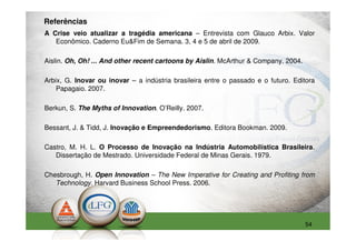Referências
A Crise veio atualizar a tragédia americana – Entrevista com Glauco Arbix. Valor
   Econômico. Caderno Eu&Fim de Semana. 3, 4 e 5 de abril de 2009.

Aislin. Oh, Oh! ... And other recent cartoons by Aislin. McArthur & Company. 2004.

Arbix, G. Inovar ou inovar – a indústria brasileira entre o passado e o futuro. Editora
    Papagaio. 2007.

Berkun, S. The Myths of Innovation. O’Reilly. 2007.

Bessant, J. & Tidd, J. Inovação e Empreendedorismo. Editora Bookman. 2009.

Castro, M. H. L. O Processo de Inovação na Indústria Automobilística Brasileira.
   Dissertação de Mestrado. Universidade Federal de Minas Gerais. 1979.

Chesbrough, H. Open Innovation – The New Imperative for Creating and Profiting from
   Technology. Harvard Business School Press. 2006.




                                                                                     54
 