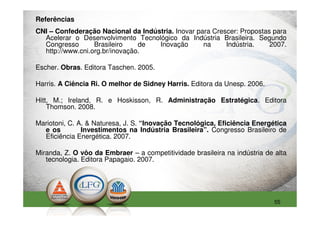 Referências
CNI – Confederação Nacional da Indústria. Inovar para Crescer: Propostas para
  Acelerar o Desenvolvimento Tecnológico da Indústria Brasileira. Segundo
  Congresso       Brasileiro    de  Inovação       na     Indústria.    2007.
  http://www.cni.org.br/inovação.

Escher. Obras. Editora Taschen. 2005.

Harris. A Ciência Ri. O melhor de Sidney Harris. Editora da Unesp. 2006.

Hitt, M.; Ireland, R. e Hoskisson, R. Administração Estratégica. Editora
    Thomson. 2008.

Mariotoni, C. A. & Naturesa, J. S. “Inovação Tecnológica, Eficiência Energética
  e os         Investimentos na Indústria Brasileira”. Congresso Brasileiro de
  Eficiência Energética. 2007.

Miranda, Z. O vôo da Embraer – a competitividade brasileira na indústria de alta
   tecnologia. Editora Papagaio. 2007.




                                                                            55
 