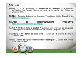 Referências

Mowery, D. C. & Rosenberg, N. Trajetórias da inovação – A mudança
  tecnológica nos Estados Unidos da América no século XX. Editora da
  Unicamp. 2005.

PINTEC - Pesquisa Industrial de Inovação Tecnológica. 2003. Disponível em
   http://www.ibge.gov.br

POLÍTICA           DE           DESENVOLVIMENTO                PRODUTIVO.
  http://www.desenvolvimento.gov.br/pdp/

Rachid, A. O Brasil imita o Japão? A qualidade em empresas de autopeças.
  Dissertação de Mestrado. Universidade Estadual de Campinas. 1994.

Rosenberg, N. Por dentro da caixa-preta – Tecnologia e Economia. Editora da
  Unicamp. 2006.

Tereza, I. “Bens de capital e inovação terão destaque”. O Estado de S. Paulo,
   11 de maio de 2008.




                                                                         56
 
