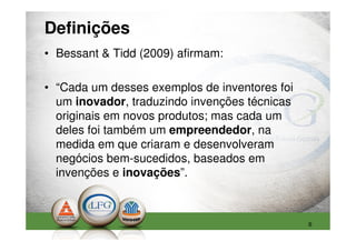 Definições
• Bessant & Tidd (2009) afirmam:

• “Cada um desses exemplos de inventores foi
  um inovador, traduzindo invenções técnicas
  originais em novos produtos; mas cada um
  deles foi também um empreendedor, na
  medida em que criaram e desenvolveram
  negócios bem-sucedidos, baseados em
  invenções e inovações”.



                                               6
 