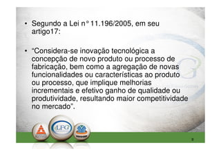 • Segundo a Lei n°11.196/2005, em seu
  artigo17:

• “Considera-se inovação tecnológica a
  concepção de novo produto ou processo de
  fabricação, bem como a agregação de novas
  funcionalidades ou características ao produto
  ou processo, que implique melhorias
  incrementais e efetivo ganho de qualidade ou
  produtividade, resultando maior competitividade
  no mercado”.



                                                    9
 