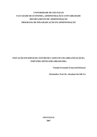 UNIVERSIDADE DE SÃO PAULO
FACULDADE DE ECONOMIA, ADMINISTRAÇÃO E CONTABILIDADE
DEPARTAMENTO DE ADMINISTRAÇÃO
PROGRAMA DE PÓS-GRADUAÇÃO EM ADMINISTRAÇÃO
INOVAÇÃO EM SERVIÇOS: ESTUDO DE CASOS EM UMA ORGANIZAÇÃO DA
INDÚSTRIA HOTELEIRA BRASILEIRA
Claudia Fernanda Franceschi Klement
Orientador: Prof. Dr. Abraham Sin Oih Yu
SÃO PAULO
2007
 