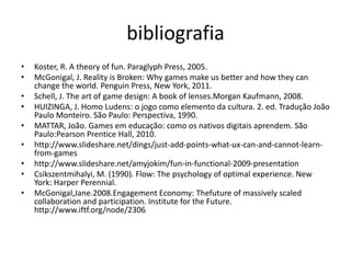 bibliografiaKoster, R. A theory of fun. Paraglyph Press, 2005.McGonigal, J. Reality is Broken: Why games make us better and how they can change the world. Penguin Press, New York, 2011.Schell, J. The art of game design: A book of lenses.Morgan Kaufmann, 2008.HUIZINGA, J. Homo Ludens: o jogo como elemento da cultura. 2. ed. Tradução João Paulo Monteiro. São Paulo: Perspectiva, 1990.MATTAR, João. Games em educação: como os nativos digitais aprendem. São Paulo:Pearson Prentice Hall, 2010.http://www.slideshare.net/dings/just-add-points-what-ux-can-and-cannot-learn-from-gameshttp://www.slideshare.net/amyjokim/fun-in-functional-2009-presentationCsikszentmihalyi, M. (1990). Flow: The psychology of optimal experience. New York: Harper Perennial.McGonigal,Jane.2008.Engagement Economy: Thefuture of massively scaled collaboration and participation. Institute for the Future. http://www.iftf.org/node/2306