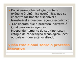    Consideram a tecnologia um fator
    exógeno à dinâmica econômica, que se
    encontra facilmente disponível e
    transferível a qualquer agente econômico.
    Consideram que o processo inovativo é
    igual para esses agentes,
    independentemente do seu tipo, setor,
    estágio de capacitação tecnológica, local
    ou país em que está localizado.

Visão tradicional sobre o processo
inovativo
                                leomoraesbh@gmail.com
 
