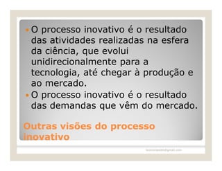 O  processo inovativo é o resultado
  das atividades realizadas na esfera
  da ciência, que evolui
  unidirecionalmente para a
  tecnologia, até chegar à produção e
  ao mercado.
 O processo inovativo é o resultado
  das demandas que vêm do mercado.

Outras visões do processo
inovativo
                         leomoraesbh@gmail.com
 