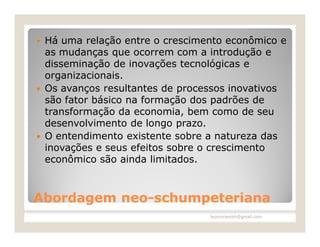    Há uma relação entre o crescimento econômico e
    as mudanças que ocorrem com a introdução e
    disseminação de inovações tecnológicas e
    organizacionais.
   Os avanços resultantes de processos inovativos
    são fator básico na formação dos padrões de
    transformação da economia, bem como de seu
    desenvolvimento de longo prazo.
   O entendimento existente sobre a natureza das
    inovações e seus efeitos sobre o crescimento
    econômico são ainda limitados.



Abordagem neo-schumpeteriana
          neo-
                                   leomoraesbh@gmail.com
 