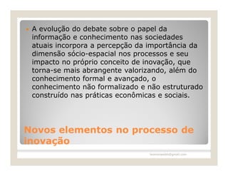    A evolução do debate sobre o papel da
    informação e conhecimento nas sociedades
    atuais incorpora a percepção da importância da
    dimensão sócio-espacial nos processos e seu
    impacto no próprio conceito de inovação, que
    torna-se mais abrangente valorizando, além do
    conhecimento formal e avançado, o
    conhecimento não formalizado e não estruturado
    construído nas práticas econômicas e sociais.




Novos elementos no processo de
inovação
                                   leomoraesbh@gmail.com
 