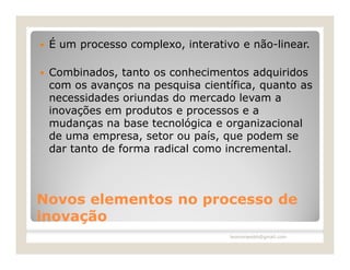    É um processo complexo, interativo e não-linear.

   Combinados, tanto os conhecimentos adquiridos
    com os avanços na pesquisa científica, quanto as
    necessidades oriundas do mercado levam a
    inovações em produtos e processos e a
    mudanças na base tecnológica e organizacional
    de uma empresa, setor ou país, que podem se
    dar tanto de forma radical como incremental.



Novos elementos no processo de
inovação
                                     leomoraesbh@gmail.com
 