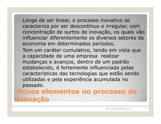    Longe de ser linear, o processo inovativo se
    caracteriza por ser descontínuo e irregular, com
    concentração de surtos de inovação, os quais vão
    influenciar diferentemente os diversos setores da
    economia em determinados períodos.
   Tem um caráter cumulativo, tendo em vista que
    a capacidade de uma empresa realizar
    mudanças e avanços, dentro de um padrão
    estabelecido, é fortemente influenciada pelas
    características das tecnologias que estão sendo
    utilizadas e pela experiência acumulada no
    passado.
Novos elementos no processo de
inovação
                                     leomoraesbh@gmail.com
 