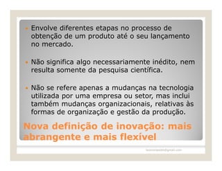    Envolve diferentes etapas no processo de
    obtenção de um produto até o seu lançamento
    no mercado.

   Não significa algo necessariamente inédito, nem
    resulta somente da pesquisa científica.

   Não se refere apenas a mudanças na tecnologia
    utilizada por uma empresa ou setor, mas inclui
    também mudanças organizacionais, relativas às
    formas de organização e gestão da produção.

Nova definição de inovação: mais
abrangente e mais flexível
                                    leomoraesbh@gmail.com
 