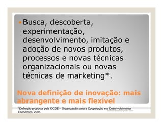  Busca,  descoberta,
   experimentação,
   desenvolvimento, imitação e
   adoção de novos produtos,
   processos e novas técnicas
   organizacionais ou novas
   técnicas de marketing*.

Nova definição de inovação: mais
abrangente e mais flexível
*Definição proposta pela OCDE – Organização para a Cooperação e o Desenvolvimento
                                                                leomoraesbh@gmail.com
Econômico, 2005.
 
