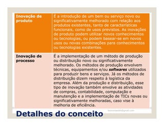 Inovação de   É a introdução de um bem ou serviço novo ou
produto       significativamente melhorado com relação aos
              produtos existentes, tanto de características
              funcionais, como de usos previstos. As inovações
              de produto podem utilizar novos conhecimentos
              ou tecnologias, ou podem basear-se em novos
              usos ou novas combinações para conhecimentos
              ou tecnologias existentes.

Inovação de   É a implementação de um método de produção
processo      ou distribuição novo ou significativamente
              melhorado. Os métodos de produção envolvem
              técnicas, equipamentos e/ou softwares utilizados
              para produzir bens e serviços. Já os métodos de
              distribuição dizem respeito à logística da
              empresa. Além da produção e distribuição, esse
              tipo de inovação também envolve as atividades
              de compras, contabilidade, computação e
              manutenção e a implementação de TICs novas ou
              significativamente melhoradas, caso vise à
              melhoria de eficiência.
                                          leomoraesbh@gmail.com

Detalhes do conceito
 