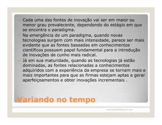  Cada uma das fontes de inovação vai ser em maior ou
  menor grau prevalecente, dependendo do estágio em que
  se encontra o paradigma.
 Na emergência de um paradigma, quando novas
  tecnologias surgem com mais intensidade, parece ser mais
  evidente que as fontes baseadas em conhecimentos
  científicos possuem papel fundamental para a introdução
  de inovações de cunho mais radical.
 Já em sua maturidade, quando as tecnologias já estão
  dominadas, as fontes relacionadas a conhecimentos
  adquiridos com a experiência da empresa se tornam mais e
  mais importantes para que as firmas estejam aptas a gerar
  aperfeiçoamentos e obter inovações incrementais .




Variando no tempo
                                        leomoraesbh@gmail.com
 