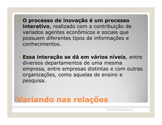   O processo de inovação é um processo
    interativo, realizado com a contribuição de
    variados agentes econômicos e sociais que
    possuem diferentes tipos de informações e
    conhecimentos.

   Essa interação se dá em vários níveis, entre
    diversos departamentos de uma mesma
    empresa, entre empresas distintas e com outras
    organizações, como aquelas de ensino e
    pesquisa.



Variando nas relações
                                     leomoraesbh@gmail.com
 