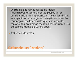    O arranjo das várias fontes de idéias,
    informações e conhecimentos passou a ser
    considerado uma importante maneira das firmas
    se capacitarem para gerar inovações e enfrentar
    mudanças, tendo em vista que a solução da
    maioria dos problemas tecnológicos implica o uso
    de conhecimento de vários tipos.

   Influência das TICs




Criando as ‘redes’
                                    leomoraesbh@gmail.com
 