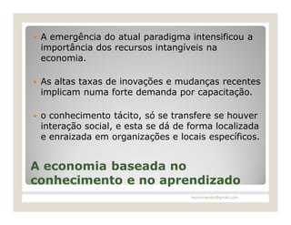    A emergência do atual paradigma intensificou a
    importância dos recursos intangíveis na
    economia.

   As altas taxas de inovações e mudanças recentes
    implicam numa forte demanda por capacitação.

   o conhecimento tácito, só se transfere se houver
    interação social, e esta se dá de forma localizada
    e enraizada em organizações e locais específicos.


A economia baseada no
conhecimento e no aprendizado
                                      leomoraesbh@gmail.com
 