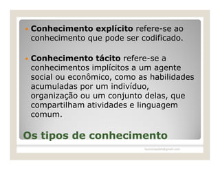    Conhecimento explícito refere-se ao
    conhecimento que pode ser codificado.

   Conhecimento tácito refere-se a
    conhecimentos implícitos a um agente
    social ou econômico, como as habilidades
    acumuladas por um indivíduo,
    organização ou um conjunto delas, que
    compartilham atividades e linguagem
    comum.

Os tipos de conhecimento
                               leomoraesbh@gmail.com
 