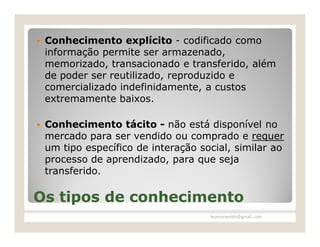    Conhecimento explícito - codificado como
    informação permite ser armazenado,
    memorizado, transacionado e transferido, além
    de poder ser reutilizado, reproduzido e
    comercializado indefinidamente, a custos
    extremamente baixos.

   Conhecimento tácito - não está disponível no
    mercado para ser vendido ou comprado e requer
    um tipo específico de interação social, similar ao
    processo de aprendizado, para que seja
    transferido.

Os tipos de conhecimento
                                      leomoraesbh@gmail.com
 