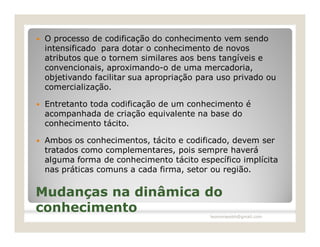    O processo de codificação do conhecimento vem sendo
    intensificado para dotar o conhecimento de novos
    atributos que o tornem similares aos bens tangíveis e
    convencionais, aproximando-o de uma mercadoria,
    objetivando facilitar sua apropriação para uso privado ou
    comercialização.

   Entretanto toda codificação de um conhecimento é
    acompanhada de criação equivalente na base do
    conhecimento tácito.

   Ambos os conhecimentos, tácito e codificado, devem ser
    tratados como complementares, pois sempre haverá
    alguma forma de conhecimento tácito específico implícita
    nas práticas comuns a cada firma, setor ou região.

Mudanças na dinâmica do
conhecimento                                leomoraesbh@gmail.com
 