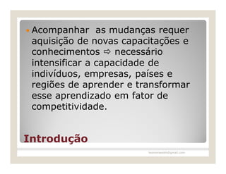  Acompanhar    as mudanças requer
 aquisição de novas capacitações e
 conhecimentos  necessário
 intensificar a capacidade de
 indivíduos, empresas, países e
 regiões de aprender e transformar
 esse aprendizado em fator de
 competitividade.


Introdução
                         leomoraesbh@gmail.com
 