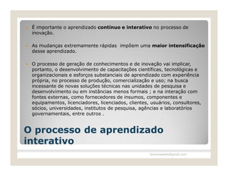    É importante o aprendizado contínuo e interativo no processo de
    inovação.

   As mudanças extremamente rápidas impõem uma maior intensificação
    desse aprendizado.

   O processo de geração de conhecimentos e de inovação vai implicar,
    portanto, o desenvolvimento de capacitações científicas, tecnológicas e
    organizacionais e esforços substanciais de aprendizado com experiência
    própria, no processo de produção, comercialização e uso; na busca
    incessante de novas soluções técnicas nas unidades de pesquisa e
    desenvolvimento ou em instâncias menos formais ; e na interação com
    fontes externas, como fornecedores de insumos, componentes e
    equipamentos, licenciadores, licenciados, clientes, usuários, consultores,
    sócios, universidades, institutos de pesquisa, agências e laboratórios
    governamentais, entre outros .


O processo de aprendizado
interativo
                                                       leomoraesbh@gmail.com
 