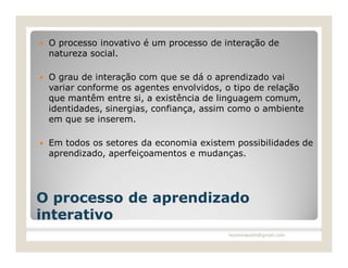    O processo inovativo é um processo de interação de
    natureza social.

   O grau de interação com que se dá o aprendizado vai
    variar conforme os agentes envolvidos, o tipo de relação
    que mantêm entre si, a existência de linguagem comum,
    identidades, sinergias, confiança, assim como o ambiente
    em que se inserem.

   Em todos os setores da economia existem possibilidades de
    aprendizado, aperfeiçoamentos e mudanças.




O processo de aprendizado
interativo
                                           leomoraesbh@gmail.com
 