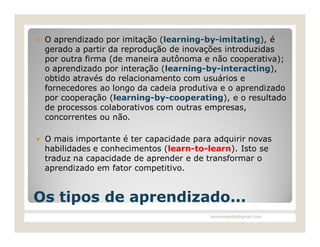    O aprendizado por imitação (learning-by-imitating), é
    gerado a partir da reprodução de inovações introduzidas
    por outra firma (de maneira autônoma e não cooperativa);
    o aprendizado por interação (learning-by-interacting),
    obtido através do relacionamento com usuários e
    fornecedores ao longo da cadeia produtiva e o aprendizado
    por cooperação (learning-by-cooperating), e o resultado
    de processos colaborativos com outras empresas,
    concorrentes ou não.

   O mais importante é ter capacidade para adquirir novas
    habilidades e conhecimentos (learn-to-learn). Isto se
    traduz na capacidade de aprender e de transformar o
    aprendizado em fator competitivo.


Os tipos de aprendizado...
                                           leomoraesbh@gmail.com
 
