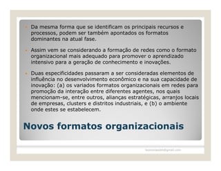    Da mesma forma que se identificam os principais recursos e
    processos, podem ser também apontados os formatos
    dominantes na atual fase.

   Assim vem se considerando a formação de redes como o formato
    organizacional mais adequado para promover o aprendizado
    intensivo para a geração de conhecimento e inovações.

   Duas especificidades passaram a ser consideradas elementos de
    influência no desenvolvimento econômico e na sua capacidade de
    inovação: (a) os variados formatos organizacionais em redes para
    promoção da interação entre diferentes agentes, nos quais
    mencionam-se, entre outros, alianças estratégicas, arranjos locais
    de empresas, clusters e distritos industriais, e (b) o ambiente
    onde estes se estabelecem.


Novos formatos organizacionais

                                                leomoraesbh@gmail.com
 