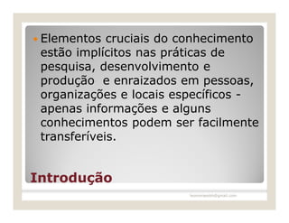  Elementos  cruciais do conhecimento
 estão implícitos nas práticas de
 pesquisa, desenvolvimento e
 produção e enraizados em pessoas,
 organizações e locais específicos -
 apenas informações e alguns
 conhecimentos podem ser facilmente
 transferíveis.


Introdução
                         leomoraesbh@gmail.com
 