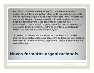    Participar das redes é uma forma útil de monitorar novos
    desenvolvimentos e de avaliar, através de processo de interação,
    outras tecnologias que não as disponíveis pela firma, necessárias
    para a viabilização de uma inovação. A participação em redes
    pode proporcionar um largo conjunto de experiências,
    estimulando o aprendizado e gerando conhecimento coletivo, e
    este aprendizado promovido entre os agentes é considerado
    como uma de suas maiores contribuições.

    As redes também podem enriquecer o ambiente territorial
    através das oportunidades que oferecem de troca de informações,
    transmissão de conhecimento explícito ou tácito e mobilidade de
    competências.




Novos formatos organizacionais

                                                 leomoraesbh@gmail.com
 