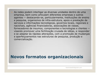    As redes podem interligar as diversas unidades dentro de uma
    empresa, bem como articulam diferentes empresas e outros
    agentes -- destacando-se, particularmente, instituições de ensino
    e pesquisa, organismos de infra-estrutura, apoio e prestação de
    serviços e informações tecnológicas, governos locais, regionais e
    nacionais, agências financiadoras, associações de classe,
    fornecedores de insumos, componentes e tecnologias e clientes --
    visando promover uma fertilização cruzada de idéias, e responder
    e se adaptar às rápidas alterações, com a promoção de mudanças
    e aperfeiçoamentos nas estruturas de pesquisa, produção e
    comercialização.




Novos formatos organizacionais

                                                leomoraesbh@gmail.com
 