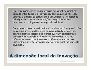    Há uma significativa concentração em nível mundial da
    taxa de introdução de inovações, com algumas regiões,
    setores e empresas tendendo a desempenhar o papel de
    principais indutores de inovações, enquanto outras
    parecem ser relegadas ao papel de adotantes.

   Daí que um quadro institucional local específico que dispõe
    de mecanismos particulares de aprendizado e troca de
    conhecimentos tácitos pode promover um considerável
    processo de geração e difusão de inovações. Assim,
    diferentes contextos locais com diferentes estruturas
    institucionais terão processos inovativos qualitativamente
    diversos .




A dimensão local da inovação
                                            leomoraesbh@gmail.com
 