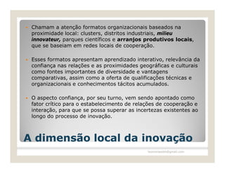    Chamam a atenção formatos organizacionais baseados na
    proximidade local: clusters, distritos industriais, milieu
    innovateur, parques científicos e arranjos produtivos locais,
    que se baseiam em redes locais de cooperação.

   Esses formatos apresentam aprendizado interativo, relevância da
    confiança nas relações e as proximidades geográficas e culturais
    como fontes importantes de diversidade e vantagens
    comparativas, assim como a oferta de qualificações técnicas e
    organizacionais e conhecimentos tácitos acumulados.

   O aspecto confiança, por seu turno, vem sendo apontado como
    fator crítico para o estabelecimento de relações de cooperação e
    interação, para que se possa superar as incertezas existentes ao
    longo do processo de inovação.



A dimensão local da inovação
                                                leomoraesbh@gmail.com
 